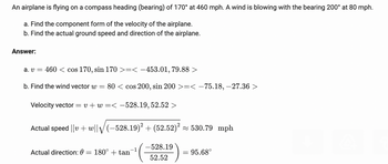 ### Problem:
An airplane is flying on a compass heading (bearing) of 170° at 460 mph. A wind is blowing with the bearing 200° at 80 mph.

#### Tasks:
a. Find the component form of the velocity of the airplane.
b. Find the actual ground speed and direction of the airplane.

### Solution:

#### Part (a):
To find the component form of the velocity of the airplane:

Given the airplane's speed and direction:
- Velocity \( v = 460 \) mph with a bearing of \( 170° \)

We convert this to component form using trigonometric functions:
\[ v = 460 \cdot \langle \cos 170°, \sin 170° \rangle \approx \langle -453.01, 79.88 \rangle \]

#### Part (b):
To find the ground speed and direction:

First, find the wind vector \( w \):
- Wind speed \( w = 80 \) mph with a bearing of \( 200° \)

We convert this to component form:
\[ w = 80 \cdot \langle \cos 200°, \sin 200° \rangle \approx \langle -75.18, -27.36 \rangle \]

Now, add the velocity vectors \( v \) and \( w \):
\[ \text{Velocity vector} = v + w = \langle -453.01, 79.88 \rangle + \langle -75.18, -27.36 \rangle \approx \langle -528.19, 52.52 \rangle \]

Calculate the actual ground speed:
\[ \text{Actual speed} = ||v + w|| = \sqrt{(-528.19)^2 + (52.52)^2} \approx 530.79 \text{ mph} \]

Calculate the actual direction \( \theta \):
\[ \theta = 180° + \tan^{-1} \left( \frac{-528.19}{52.52} \right) \approx 95.68° \]

### Summary:

- The component form of the velocity of the airplane is \(\langle -453.01, 79.88 \rangle\).
- The actual ground speed of the airplane is approximately 530.79 mph.
- The actual direction of the airplane is approximately 95.68