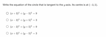 **Question: Write the equation of the circle that is tangent to the y-axis. Its centre is at (-3, 5).**

Options:

1. \( (x + 3)^2 + (y - 5)^2 = 9 \)
2. \( (x - 3)^2 + (y + 5)^2 = 3 \)
3. \( (x - 3)^2 + (y + 5)^2 = 9 \)
4. \( (x + 3)^2 + (y - 5)^2 = 3 \)

---

**Explanation:**

To write the equation of a circle, we use the standard form:

\[ (x - h)^2 + (y - k)^2 = r^2 \]

Where \((h, k)\) is the center of the circle and \(r\) is the radius.

Given:
- Center \((h, k) = (-3, 5)\)
- The circle is tangent to the y-axis, meaning the distance from the center to the y-axis is equal to the radius \(r\).

The radius \(r\) will be the absolute value of the x-coordinate of the center since it is tangent to the y-axis.

So,
\[ r = |-3| = 3 \]

Thus, the equation of the circle is:
\[ (x + 3)^2 + (y - 5)^2 = 3^2 \]
\[ (x + 3)^2 + (y - 5)^2 = 9 \]

Therefore, the correct option is:

- \( (x + 3)^2 + (y - 5)^2 = 9 \)

This option corresponds to the first choice in the given list.