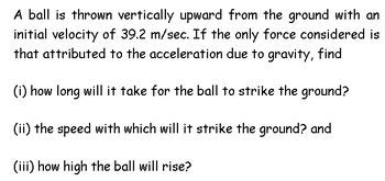 A ball is thrown vertically upward from the ground with an
initial velocity of 39.2 m/sec. If the only force considered is
that attributed to the acceleration due to gravity, find
(i) how long will it take for the ball to strike the ground?
(ii) the speed with which will it strike the ground? and
(iii) how high the ball will rise?