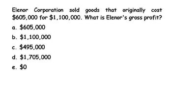 Elenor Corporation sold goods that originally cost
$605,000 for $1,100,000. What is Elenor's gross profit?
a. $605,000
b. $1,100,000
c. $495,000
d. $1,705,000
e. $0