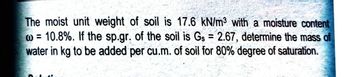 The moist unit weight of soil is 17.6 kN/m³ with a moisture content
w = 10.8%. If the sp.gr. of the soil is Gs = 2.67, determine the mass of
water in kg to be added per cu.m. of soil for 80% degree of saturation.