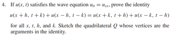 4. If u(x, t) satisfies the wave equation Utt = Uxx, prove the identity
u(x + h, t + k) + u(x − h, t − k) = u(x + k, t + h) + u(x − k, t – h)
for all x, t, h, and k. Sketch the quadrilateral Q whose vertices are the
arguments in the identity.