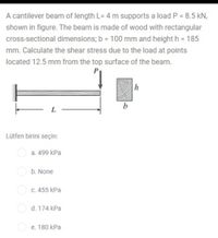 A cantilever beam of length L= 4 m supports a load P = 8.5 kN,
shown in figure. The beam is made of wood with rectangular
cross-sectional dimensions; b = 100 mm and height h = 185
mm. Calculate the shear stress due to the load at points
located 12.5 mm from the top surface of the beam.
P
h
b
L
Lütfen birini seçin:
а. 499 kPa
b. None
C. 455 kPa
d. 174 kPa
e. 180 kPa
