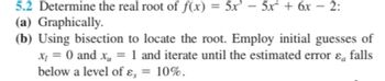 5.2 Determine the real root of f(x) = 5x³- 5x² + 6x - 2:
(a) Graphically.
(b) Using bisection to locate the root. Employ initial guesses of
x = 0 and x₁ = 1 and iterate until the estimated error ε falls
below a level of ε, = 10%.