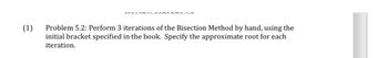 (1)
Problem 5.2: Perform 3 iterations of the Bisection Method by hand, using the
initial bracket specified in the book. Specify the approximate root for each
iteration.