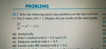 PROBLEMS
25.1 Solve the following initial value problem over the interval from
t = 0 to 2 where y(0) = 1. Display all your results on the same graph.
Ove
z(0
25.
dy
= yt² - 1.ly
dt
(a) Analytically.
(b) Euler's method with h = 0.5 and 0.25.
(c) Midpoint method with h = 0.5.
(d) Fourth-order RK method with h = 0.5.
fou
ad
25
qu
25
tio