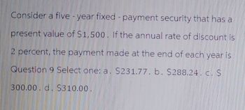 Consider a five-year fixed - payment security that has a
present value of $1,500. If the annual rate of discount is
2 percent, the payment made at the end of each year is
Question 9 Select one: a. S231.77. b. $288.24. c. S
300.00. d. $310.00.