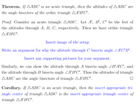 **Theorem:** If \( \triangle ABC \) is an acute triangle, then the altitudes of \( \triangle ABC \) are the angle bisectors of the orthic triangle \( \triangle A'B'C' \).

**Proof:** Consider an acute triangle \( \triangle ABC \). Let \( A', B', C' \) be the feet of the altitudes through \( A, B, C \), respectively. Then we have orthic triangle \( \triangle A'B'C' \).

*Insert image of the setup.*

Write an argument for why the altitude through \( C \) bisects angle \( \angle A'C'B' \).

*Insert any supporting pictures for your argument.*

Similarly, we can show the altitude through \( A \) bisects angle \( \angle B'A'C' \), and the altitude through \( B \) bisects angle \( \angle A'B'C' \). Thus, the altitudes of triangle \( \triangle ABC \) are the angle bisectors of triangle \( \triangle A'B'C' \). \(\square\)

**Corollary:** If \( \triangle ABC \) is an acute triangle, then the *insert appropriate triangle center* of triangle \( \triangle ABC \) is the *insert appropriate triangle center* of triangle \( \triangle A'B'C' \).