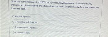 Since the economic recession (2007-2009) ended, fewer companies have offered pay
increases and, those that do, are offering lower amounts. Approximately, how much have pay
increases been?
O less than 2 percent
O2 percent up to 2.9 percent
3 percent up to 3.9 percent
O4 percent or more