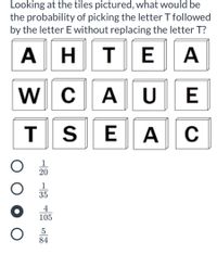Looking at the tiles pictured, what would be
the probability of picking the letter T followed
by the letter E without replacing the letter T?
A HTE
A
C
A U
C
1
20
1
35
4
105
5
84
E
AE
AWT

