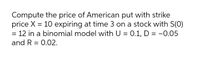 Compute the price of American put with strike
price X = 10 expiring at time 3 on a stock with S(0)
= 12 in a binomial model with U = 0.1, D = -0.05
%3D
and R = 0.02.
