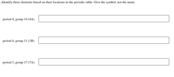 ### Periodic Table Element Identification

Identify these elements based on their locations in the periodic table. Provide the symbol, not the name.

1. **Period 4, Group 14 (4A):**  
   - [Input box]

2. **Period 4, Group 11 (1B):**  
   - [Input box]

3. **Period 3, Group 17 (7A):**  
   - [Input box]

This exercise challenges the understanding of periodic table organization, helping students learn to identify chemical elements by their period and group location.