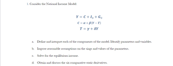 1. Consider the National Income Model:
Y = C + Io + Go
C = a +B(Y-T)
T = y + SY
a. Define and interpret each of the components of the model. Identify parameters and variables.
b. Impose reasonable assumptions on the sings and values of the parameters.
C. Solve for the equilibrium income.
d. Obtain and discuss the six comparative-static derivatives.