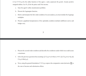 2. Let U=U(x,y) be the utility function of the agent. x and y_represent the goods. Assume positive
marginal utilities. Let Px, Py be the prices and I the income.
a. State the agent's utility maximization problem.
b. Present the Lagrangian function.
c. Derive and interpret the first order condition. In your analysis, you must include the Lagrange
multiplier.
d. Present a graphical interpretation of the optimality condition (include indifferent curves and
budget sets).
3
e. Present the second-order condition and describe the conditions under which one could secure
a maximum.
f. Solve the previous questions but assuming: (1) U(x,y)=xy where a+b<1, (ii) U(x,y)=ax+by, (iii)
U(x,y)=Min{x,y}.
əx+
apx
g. Now, using the general formulation U=U(x,y), express the comparative-static derivative as
the sum of income and substitution effects.