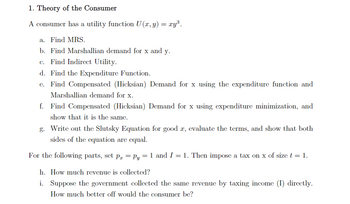 ## 1. Theory of the Consumer

### A consumer has a utility function \( U(x,y) = xy^3 \).

**a. Find MRS.**

**b. Find Marshallian demand for \( x \) and \( y \).**

**c. Find Indirect Utility.**

**d. Find the Expenditure Function.**

**e. Find Compensated (Hicksian) Demand for \( x \) using the expenditure function and Marshallian demand for \( x \).**

**f. Find Compensated (Hicksian) Demand for \( x \) using expenditure minimization, and show that it is the same.**

**g. Write out the Slutsky Equation for good \( x \), evaluate the terms, and show that both sides of the equation are equal.**

For the following parts, set \( p_x = p_y = 1 \) and \( I = 1 \). Then impose a tax on \( x \) of size \( t = 1 \).

**h. How much revenue is collected?**

**i. Suppose the government collected the same revenue by taxing income (I) directly. How much better off would the consumer be?**