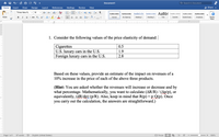 合日
Document1
Q. Search in Document
Home
Insert
Draw
Design
Layout
References
Mailings
Review
View
+ Share a
Times New R... -
A. A-
AaBbCcDc AaBbCcDdEe AaBb( AabbCcDdEe
AaBbCcDdEe
AaBbCcDdEe
AgBbCcDdEe
AgBbCcDdEe
Paste
в
I
U - abe X, x2
Heading 1
Subtle Emph..
Emphasis
Styles
Pane
Normal
No Spacing
Heading 2
Title
Subtitle
1. Consider the following values of the price elasticity of demand: |
Cigarettes
U.S. luxury cars in the U.S.
Foreign luxury cars in the U.S.
0.5
1.9
2.8
Based on these values, provide an estimate of the impact on revenues of a
10% increase in the price of each of the above three products.
(Hint: You are asked whether the revenues will increase or decrease and by
what percentage. Mathematically, you want to calculate (AR/R) / (Ap/p), or
equivalently, (dR/dp):(p/R). Also, keep in mind that R(p) = p-Q(p). Once
you carry out the calculation, the answers are straightforward.)
Page 1 of 1
97 words
English (United States)
O Focus
190%
