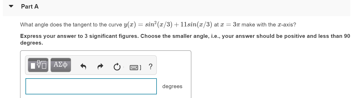 ▼ Part A
What angle does the tangent to the curve y(x)-sin2(z/3) + 11 sin(z/3) at x-3π make with the x-axis?
Express your answer to 3 significant figures. Choose the smaller angle, i.e., your answer should be positive and less than 90
degrees.
degrees
