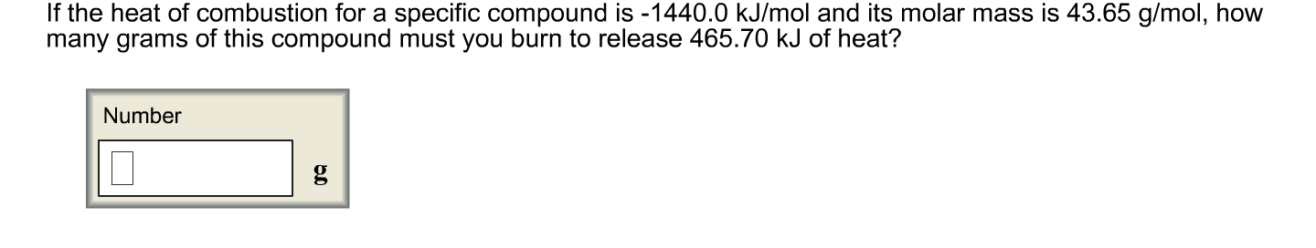 If the heat of combustion for a specific compound is-1440.0 kJ/mol and its molar mass is 43.65 g/mol, how
many grams of this compound must you burn to release 465.70 kJ of heat?
Number
