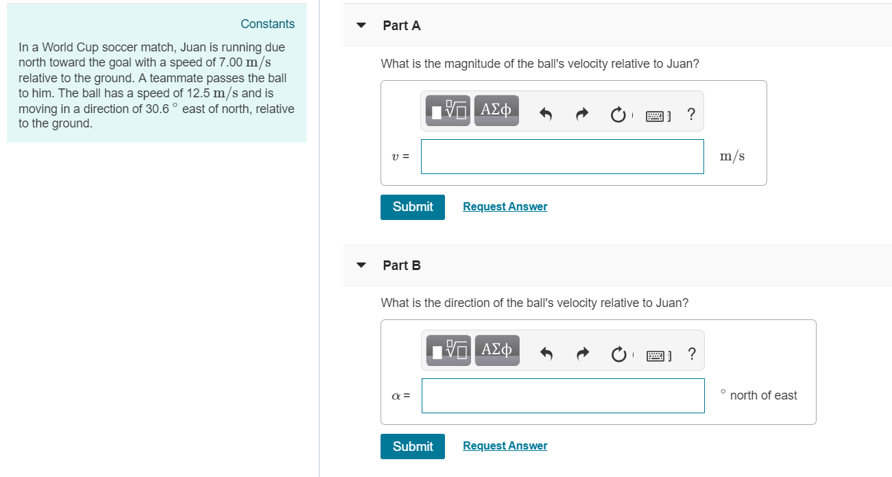 Constants
PartA
In a World Cup soccer match, Juan is running due
north toward the goal with a speed of 7.00 m/s
relative to the ground. A teammate passes the ball
to him. The ball has a speed of 12.5 m/s and is
moving in a direction of 30.6°east of north, relative
to the ground
What is the magnitude of the ball's velocity relative to Juan?
u=
m/s
Submit
Request Answer
Part B
What is the direction of the ball's velocity relative to Juan?
north of east
Submit
Request Answer
