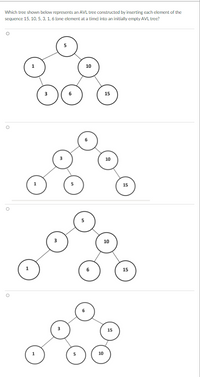 Which tree shown below represents an AVL tree constructed by inserting each element of the
sequence 15, 10, 5, 3, 1, 6 (one element at a time) into an initially empty AVL tree?
10
15
10
15
10
15
15
10
1.
