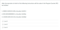 After the execution of which of the following instructions will the value in the Program Counter (PC)
be Ox306e?
1. 0000111001011100 at location Ox3011
2. 0011001000000011 at location Ox306e
3. 1010011001101110 at location Ox306d
1 and 3
1 and 2
2 and 3
