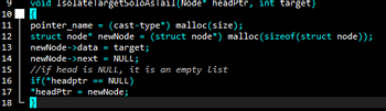 9
10
11
12
13
14
15
16
17
18
void IsolateTargetSoloAsTail(Node* headPtr, int target)
pointer_name
(cast-type*) malloc(size);
struct node* newNode = (struct node*) malloc(sizeof(struct node));
newNode->data
= target;
newNode->next = NULL;
//if head is NULL, it is an empty List
if (*headptr == NULL)
*headPtr = newNode;
=