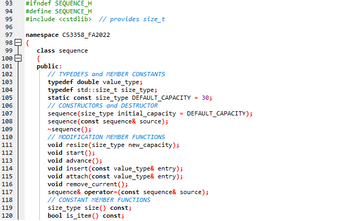 93 #ifndef SEQUENCE_H
94 #define SEQUENCE_H
95
96
99
100
101
102
103
104
97
98 {
105
106
107
108
109
110
111
112
113
114
115
116
117
#include <cstdlib> // provides size_t
118
119
120
namespace CS3358_FA2022
class sequence
{
public:
// TYPEDEFS and MEMBER CONSTANTS
typedef double value_type;
typedef std::size_t size_type;
static const size_type DEFAULT_CAPACITY
// CONSTRUCTORS and DESTRUCTOR
sequence (size_type initial_capacity
sequence (const sequence& source);
~sequence();
// MODIFICATION MEMBER FUNCTIONS
void resize(size_type new_capacity);
void start();
=
=
30;
DEFAULT_CAPACITY);
void advance();
void insert (const value_type& entry);
void attach(const value_type& entry);
void remove_current();
sequence& operator=(const sequence& source);
// CONSTANT MEMBER FUNCTIONS
size_type size() const;
bool is_item() const;