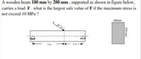 A wooden beam 100 mm by 200 mm , supported as shown in figure below,
carries a load F. what is the largest safe value of F if the maximum stress is
not exceed 10 MPa ?
100mm
200 mm
