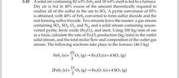 5.10
A solid ore containing 82 wt% FeS₂ and 18 wt% inert is fed to a furnace.
Dry air is fed in 40% excess of the amount theoretically required to
oxidize all of the sulfur in the ore to SO3. A pyrite conversion of 85%
is obtained, with 40% of FeS₂ converted to form sulfur dioxide and the
rest forming sulfur trioxide. Two streams leave the roaster: a gas stream
containing SO3, SO₂, O₂, and N₂, and a solid stream containing uncon-
verted pyrite, ferric oxide (Fe₂O3), and inert. Using 100 kg/min of ore
as a basis, calculate the rate of Fe₂O3 production (kg/min) in the outlet
solid stream, and the total molar flow and composition of the outlet gas
stream. The following reactions take place in the furnace: (46.5 kg)
15
FeS₂ (s) + O₂ (g) → Fe₂O3(s) + 4 SO3 (g)
2
11
(s) + ¹/2 (
2FeS₂ (s) +
(g) → Fe₂O3 (s) + 4 SO₂ (g)