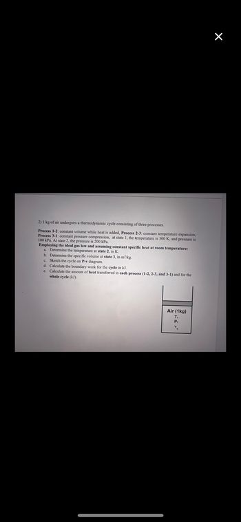 2) 1 kg of air undergoes a thermodynamic cycle consisting of three processes.
Process 1-2: constant volume while heat is added, Process 2-3: constant temperature expansion,
Process 3-1: constant pressure compression, at state 1, the temperature
100 kPa. At state 2, the pressure is 200 kPa.
300 K, and pressure is
Employing the ideal gas law and assuming constant specific heat at room temperature:
a. Determine the temperature at state 2, in K.
b. Determine the specific volume at state 3, in m²/kg.
c. Sketch the cycle on P-v diagram.
d. Calculate the boundary work for the cycle in kJ.
e. Calculate the amount of heat transferred in each process (1-2, 2-3, and 3-1) and for the
whole cycle (kJ).
Air (1kg)
T₁
P₁
"₁
X