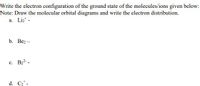 Write the electron configuration of the ground state of the molecules/ions given below:
Note: Draw the molecular orbital diagrams and write the electron distribution.
a. Liz* -
b. Вез —
c. B22 -
d. C2* -
