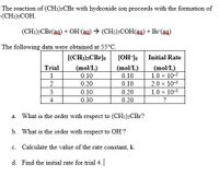 The reaction of (CH3)3CB1 with hydroxide ion proceeds with the formation of
(CH:)3COH.
(CH:)3CB1(ag) + OH (ag) → (CH:)3COH(ag) + Br(ag)
The following data were obtained at 55°C.
[(CH3)3CBr]o
[OH]o
Initial Rate
Trial
(mol/L)
(mol/L)
(mol/L)
1.0 x 10-3
1
0.10
0.10
2
0.20
0.10
2.0 x 10-3
3
0.10
0.20
1.0 x 10-3
4
0.30
0.20
a. What is the order with respect to (CH:)3CB1?
b. What is the order with respect to OH?
c. Calculate the value of the rate constant, k.
d. Find the initial rate for trial 4.
