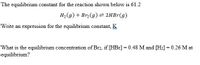 The equilibrium constant for the reaction shown below is 61.2
H, (g) + Br, (g) = 2HB1(g)
Write an expression for the equilibrium constant, K
What is the equilibrium concentration of Br2, if [HBr]=0.48 M and [H2] = 0.26 M at
equilibrium?
