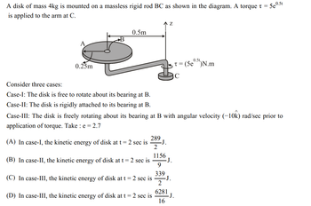 A disk of mass 4kg is mounted on a massless rigid rod BC as shown in the diagram. A torque t = .
is applied to the arm at C.
5e
A
0.25m
B
0.5m
Consider three cases:
Case-I: The disk is free to rotate about its bearing at B.
Case-II: The disk is rigidly attached to its bearing at B.
289
(A) In case-I, the kinetic energy of disk at t = 2 sec is
2
1156
(B) In case-II, the kinetic energy of disk at t = 2 sec is
9
339
(C) In case-III, the kinetic energy of disk at t = 2 sec is
2
6281
(D) In case-III, the kinetic energy of disk at t = 2 sec is
16
Z
-J.
Case-III: The disk is freely rotating about its bearing at B with angular velocity (-10k) rad/sec prior to
application of torque. Take : e = 2.7
-J.
-J.
0.5t
t = (5e⁰.5t) N.m
C
J.