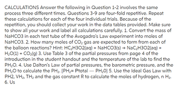 CALCULATIONS Answer the following in Question 1-2 involves the same
process three different times. Questions 3-9 are four-fold repetitive. Repeat
these calculations for each of the four individual trials. Because of the
repetition, you should collect your work in the data tables provided. Make sure
to show all your work and label all calculations carefully. 1. Convert the mass of
NaHCO3 in each test tube of the Avogadro's Law experiment into moles of
NaHCO3. 2. How many moles of CO₂ gas are expected to form from each of
the balloon reactions? Hint: HC₂H302(aq) + NaHCO3(s) → NaC₂H302(aq) +
H₂O(1) + CO₂(g) 3. Use Table 3 of the partial pressures from page 4 of the
introduction in the student handout and the temperature of the lab to find the
PH₂O. 4. Use Dalton's Law of partial pressures, the barometric pressure, and the
PH₂O to calculate the PH₂. [PH₂= Ptotal - PH₂0] 5. Use the Ideal Gas Law with
PH2, VH2, TH₂ and the gas constant R to calculate the moles of hydrogen, n H₂.
6. Us