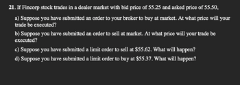 21. If Fincorp stock trades in a dealer market with bid price of 55.25 and asked price of 55.50,
a) Suppose you have submitted an order to your broker to buy at market. At what price will your
trade be executed?
b) Suppose you have submitted an order to sell at market. At what price will your trade be
executed?
c) Suppose you have submitted a limit order to sell at $55.62. What will happen?
d) Suppose you have submitted a limit order to buy at $55.37. What will happen?