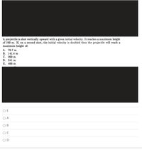 A projectile is shot vertically upward with a given initial velocity. It reaches a maximum height
of 100 m. If, on a second shot, the initial velocity is doubled then the projectile will reach a
maximum height of:
A. 70.7 m
В. 141.4 m
С. 200 m
D. 241 m
E. 400 m
O E
O A
В
