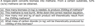 A biogas-plant converts biomass into methane. From a certain substrate, 52%
(w/w) methane can be obtained.
a) How many biomass (in kg) is needed, to produce 2500kg of methane?
b) This methane is now burnt. Write down the correct reaction equation.
c) How many mol and kg of each product will theoretically result from
the 2500kg methane?
d) What mass of carbon dioxide (in kg) will be theoretically produced by
1000kg of this biomass?
