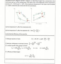 As shown in (a) P-v diagram and (b) T-s diagram, an ideal diesel engine has a compression ratio
of 20 and uses air as the working fluid. The state of air at the beginning of the compression
process is P1 = 95 kPa and T1 = 20°C. If the maximum temperature in the cycle is not to exceed
T3 = 2200 K, determine (be noted with the formula below):
9in
Fin
P = constant
Isentropic
Yout
Isentropic
V = constant
(a) P-v diagram
(b) T-s diagram
(a) the temperature T2 after the compression (K).
(b) the temperature T4 after the expansion (K). (hint: 3 = V2
V2 V4
V4
(c) the thermal efficiency of the cycle (%).
************
**********
O ideal gas equation of state:
Pv = RT, PV = mRT,
T2
P2V2
T1
k-1
2 ideal gas undergoing an isentropic process:
%3D
3 constant specific heats and gas constant:
kJ
= 1.005
kg · K'
kJ
Cy = 0.718-
kg · K'
kJ
R = 0.287
Cp =
k = 1.4,
kg · K
4 efficiency of diesel engine
T4 – T1
k(T3 – T2)
n = 1–
***
*******************************************
