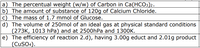 a) The percentual weight (w/w) of Carbon in Ca(HCO3)2.
b) The amount of substance of 120g of Calcium Chloride.
c) The mass of 1.7 mmol of Glucose.
d) The volume of 250mol of an ideal gas at physical standard conditions
(273K, 1013 hPa) and at 2500hPa and 1300K.
e) The efficiency of reaction 2.d), having 3.00g educt and 2.01g product
(CUSO4).
