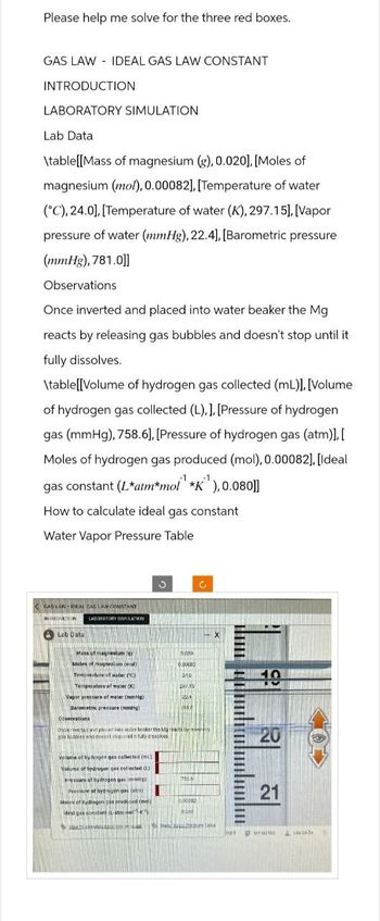 Please help me solve for the three red boxes.
GAS LAW IDEAL GAS LAW CONSTANT
INTRODUCTION
LABORATORY SIMULATION
Lab Data
\table[[Mass of magnesium (g), 0.020], [Moles of
magnesium (mo), 0.00082], [Temperature of water
(C), 24.0], [Temperature of water (K), 297.15]. [Vapor
pressure of water (mmHg), 22.4], [Barometric pressure
(mmHg), 781.0])]
Observations
Once inverted and placed into water beaker the Mg
reacts by releasing gas bubbles and doesn't stop until it
fully dissolves.
\table [Volume of hydrogen gas collected (mL)], [Volume
of hydrogen gas collected (L).]. [Pressure of hydrogen
gas (mmHg), 758.6],[Pressure of hydrogen gas (atm)].[
Moles of hydrogen gas produced (mol), 0.00082], [Ideal
gas constant (Latm*mol" "K"),0.080]]
How to calculate ideal gas constant
Water Vapor Pressure Table
GAS LAW IDEAL GAS LAW CONSTANT
INTRODUCTION
LABORATORY SIMULATION
Lab Data
X
Mass of magnesium (g)
Moles of magnesium (mol)
Temperature of water (°C)
Temperature of water (K)
0x00
0.00082
21.0
10
297.15
Vapor pressure of water (mmHg)
Barometric pressure (mmHg)
Observations
Once inverted at placed into water beaker the Mg reacts by re
gas bubbles and doesn't stop ured in fully dissolves
Volume of hydrogen gas collected (mL)
Volume of hydrogen gas collected (L)
Pressure of hydrogen gas immHg)
Presseire of hydrogen gas (at)
Moles of hydrogen gas produced (mo)
desi gas constant atm-mel-K)
750.6
000082
0.00
20
21
21
MY NOTES