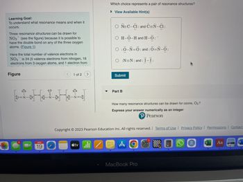 Learning Goal:
To understand what resonance means and when it
occurs.
Three resonance structures can be drawn for
NO3 (see the figure) because it is possible to
have the double bond on any of the three oxygen
atoms. (Figure 1)
Here the total number of valence electrons in
NO3 is 24 (5 valence electrons from nitrogen, 18
electrons from 3 oxygen atoms, and 1 electron from
Figure
APR
1 of 2
Which choice represents a pair of resonance structures?
View Available Hint(s)
tvill Z
○ N=C-C1: and C=N-C1:
O H-Ö-H and H-Ö:-
O :0_N=Ô:and:Ô=N-0:
O :N=N: and: Ï-Ï:
Submit
Part B
How many resonance structures can be drawn for ozone, O3?
Express your answer numerically as an integer
Pearson
Copyright © 2023 Pearson Education Inc. All rights reserved. | Terms of Use | Privacy Policy | Permissions Contact
MacBook Pro
R
Aa