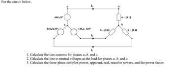 For the circuit below,
44020⁰
4402120°
n
a
440-120°
Ib
6-j8Q2
6-j8Q2
6-j8Q2
Ic
1. Calculate the line currents for phases a, b, and c.
2. Calculate the line to neutral voltages at the load for phases a, b, and c.
3. Calculate the three-phase complex power, apparent, real, reactive powers, and the power factor.