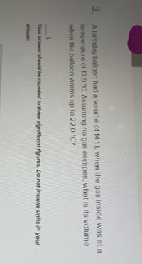 3. A birthday balloon had a volume of 14.1L when the gas inside was at a
temperature of 13.9 °C. Assuming no gas escapes, what is its volume
when the balloon warms up to 22.0 °C?
Your answer should be rounded to three aignificant figures. Do not include units in your
answer.
