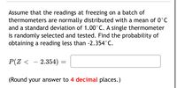 Assume that the readings at freezing on a batch of
thermometers are normally distributed with a mean of 0°C
and a standard deviation of 1.00°C. A single thermometer
is randomly selected and tested. Find the probability of
obtaining a reading less than -2.354°C.
P(Z <
– 2.354)
(Round your answer to 4 decimal places.)
