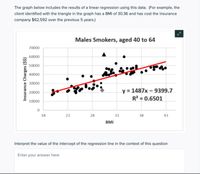 The graph below includes the results of a linear regression using this data. (For example, the
client identified with the triangle in the graph has a BMI of 30.36 and has cost the insurance
company $62,592 over the previous 5 years.)
Males Smokers, aged 40 to 64
70000
60000
50000
40000
30000
y = 1487x – 9399.7
R² = 0.6501
20000
10000
18
23
28
33
38
43
BMI
Interpret the value of the intercept of the regression line in the context of this question
Enter your answer here
Insurance Charges ($$)
