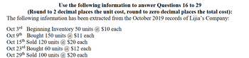 Use the following information to answer Questions 16 to 29
(Round to 2 decimal places the unit cost, round to zero decimal places the total cost):
The following information has been extracted from the October 2019 records of Lijia's Company:
Oct 3rd Beginning Inventory 50 units @ $10 each
Oct 9th Bought 150 units @ $11 each
Oct 15th Sold 120 units @ $20 each
Oct 23rd Bought 60 units @ $12 each
Oct 29th Sold 100 units @ $20 each