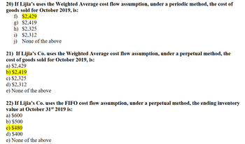 20) If Lijia's uses the Weighted Average cost flow assumption, under a periodic method, the cost of
goods sold for October 2019, is:
f) $2,429
g) $2,419
h) $2,325
i) $2,312
j) None of the above
21) If Lijia's Co. uses the Weighted Average cost flow assumption, under a perpetual method, the
cost of goods sold for October 2019, is:
a) $2,429
b) $2,419
c) $2,325
d) $2,312
e) None of the above
22) If Lijia's Co. uses the FIFO cost flow assumption, under a perpetual method, the ending inventory
value at October 31st 2019 is:
a) $600
b) $500
c) $480
d) $400
e) None of the above