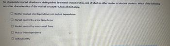 An oligopolistic market structure is distinguished by several characteristics, one of which is either similar or identical products. Which of the following
are other characteristics of this market structure? Check all that apply.
ONeither mutual interdependence nor mutual dependence
Market control by a few large firms
Market control by many small firms
Mutual interdependence
Difficult entry