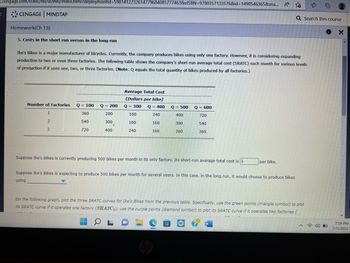 3.cengage.com/static/nb/ui/evo/index.html?deploymentid=5981412232614779684085777463&eISBN=9780357133576&id=1498546365&sna... A
<
CENGAGE MINDTAP
Homework(Ch 13)
5. Costs in the short run versus in the long run
Ike's Bikes is a major manufacturer of bicycles. Currently, the company produces bikes using only one factory. However, it is considering expanding
production to two or even three factories. The following table shows the company's short-run average total cost (SRATC) each month for various levels
of production if it uses one, two, or three factories. (Note: Q equals the total quantity of bikes produced by all factories.)
Number of Factories Q = 100
1
360
2
540
3
720
Q = 200
200
300
400
.
Average Total Cost
(Dollars per bike)
Q = 300
Q = 400
240
160
160
160
160
240
Q = 500 Q = 600
400
720
300
540
200
360
Suppose Ike's Bikes is currently producing 500 bikes per month in its only factory. Its short-run average total cost is $
per bike.
Suppose Ike's Bikes is expecting to produce 500 bikes per month for several years. In this case, in the long run, it would choose to produce bikes
using
Q Search this course
Ⓒ
On the following graph, plot the three SRATC curves for Ike's Bikes from the previous table. Specifically, use the green points (triangle symbol) to plot
its SRATC curve if it operates one factory (SRATC₁); use the purple points (diamond symbol) to plot its SRATC curve if it operates two factories (
OLD
O
X
7:59 PM
7/11/2022